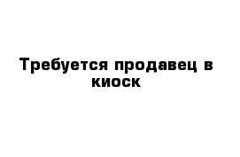 Требуется продавец в киоск